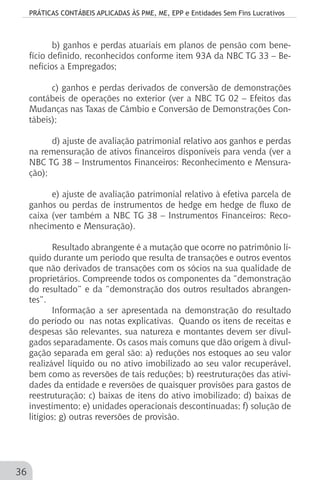 PRÁTICAS CONTÁBEIS APLICADAS ÀS PME, ME, EPP e Entidades Sem Fins Lucrativos
36
b) ganhos e perdas atuariais em planos de pensão com bene-
fício definido, reconhecidos conforme item 93A da NBC TG 33 – Be-
nefícios a Empregados;
c) ganhos e perdas derivados de conversão de demonstrações
contábeis de operações no exterior (ver a NBC TG 02 – Efeitos das
Mudanças nas Taxas de Câmbio e Conversão de Demonstrações Con-
tábeis);
d) ajuste de avaliação patrimonial relativo aos ganhos e perdas
na remensuração de ativos financeiros disponíveis para venda (ver a
NBC TG 38 – Instrumentos Financeiros: Reconhecimento e Mensura-
ção);
e) ajuste de avaliação patrimonial relativo à efetiva parcela de
ganhos ou perdas de instrumentos de hedge em hedge de fluxo de
caixa (ver também a NBC TG 38 – Instrumentos Financeiros: Reco-
nhecimento e Mensuração).
Resultado abrangente é a mutação que ocorre no patrimônio lí-
quido durante um período que resulta de transações e outros eventos
que não derivados de transações com os sócios na sua qualidade de
proprietários. Compreende todos os componentes da “demonstração
do resultado” e da “demonstração dos outros resultados abrangen-
tes”.
Informação a ser apresentada na demonstração do resultado
do período ou nas notas explicativas. Quando os itens de receitas e
despesas são relevantes, sua natureza e montantes devem ser divul-
gados separadamente. Os casos mais comuns que dão origem à divul-
gação separada em geral são: a) reduções nos estoques ao seu valor
realizável líquido ou no ativo imobilizado ao seu valor recuperável,
bem como as reversões de tais reduções; b) reestruturações das ativi-
dades da entidade e reversões de quaisquer provisões para gastos de
reestruturação; c) baixas de itens do ativo imobilizado; d) baixas de
investimento; e) unidades operacionais descontinuadas; f) solução de
litígios; g) outras reversões de provisão.
 