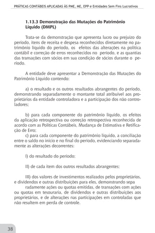 PRÁTICAS CONTÁBEIS APLICADAS ÀS PME, ME, EPP e Entidades Sem Fins Lucrativos
38
1.13.3 Demonstração das Mutações do Patrimônio
Líquido (DMPL)
Trata-se da demonstração que apresenta lucro ou prejuízo do
período, itens de receita e despesa reconhecidos diretamente no pa-
trimônio líquido do período, os efeitos das alterações na política
contábil e correção de erros reconhecidos no período, e as quantias
das transações com sócios em sua condição de sócios durante o pe-
ríodo.
A entidade deve apresentar a Demonstração das Mutações do
Patrimônio Líquido contendo:
a) o resultado e os outros resultados abrangentes do período,
demonstrando separadamente o montante total atribuível aos pro-
prietários da entidade controladora e a participação dos não contro-
ladores;
b) para cada componente do patrimônio líquido, os efeitos
da aplicação retrospectiva ou correção retrospectiva reconhecida de
acordo com as Políticas Contábeis, Mudança de Estimativa e Retifica-
ção de Erro;
c) para cada componente do patrimônio líquido, a conciliação
entre o saldo no início e no final do período, evidenciando separada-
mente as alterações decorrentes:
I) do resultado do período;
II) de cada item dos outros resultados abrangentes;
III) dos valores de investimentos realizados pelos proprietários,
e dividendos e outras distribuições para eles, demonstrando sepa
radamente ações ou quotas emitidas, de transações com ações
ou quotas em tesouraria, de dividendos e outras distribuições aos
proprietários, e de alterações nas participações em controladas que
não resultem em perda de controle.
 