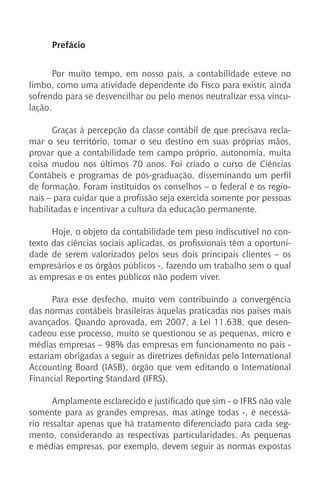 Prefácio
Por muito tempo, em nosso país, a contabilidade esteve no
limbo, como uma atividade dependente do Fisco para existir, ainda
sofrendo para se desvencilhar ou pelo menos neutralizar essa vincu-
lação.
Graças à percepção da classe contábil de que precisava recla-
mar o seu território, tomar o seu destino em suas próprias mãos,
provar que a contabilidade tem campo próprio, autonomia, muita
coisa mudou nos últimos 70 anos. Foi criado o curso de Ciências
Contábeis e programas de pós-graduação, disseminando um perfil
de formação. Foram instituídos os conselhos – o federal e os regio-
nais – para cuidar que a profissão seja exercida somente por pessoas
habilitadas e incentivar a cultura da educação permanente.
Hoje, o objeto da contabilidade tem peso indiscutível no con-
texto das ciências sociais aplicadas, os profissionais têm a oportuni-
dade de serem valorizados pelos seus dois principais clientes – os
empresários e os órgãos públicos -, fazendo um trabalho sem o qual
as empresas e os entes públicos não podem viver.
Para esse desfecho, muito vem contribuindo a convergência
das normas contábeis brasileiras àquelas praticadas nos países mais
avançados. Quando aprovada, em 2007, a Lei 11.638, que desen-
cadeou esse processo, muito se questionou se as pequenas, micro e
médias empresas – 98% das empresas em funcionamento no país -
estariam obrigadas a seguir as diretrizes definidas pelo International
Accounting Board (IASB), órgão que vem editando o International
Financial Reporting Standard (IFRS).
Amplamente esclarecido e justificado que sim - o IFRS não vale
somente para as grandes empresas, mas atinge todas -, é necessá-
rio ressaltar apenas que há tratamento diferenciado para cada seg-
mento, considerando as respectivas particularidades. As pequenas
e médias empresas, por exemplo, devem seguir as normas expostas
 