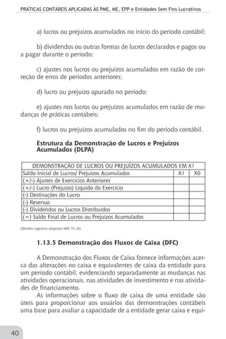 PRÁTICAS CONTÁBEIS APLICADAS ÀS PME, ME, EPP e Entidades Sem Fins Lucrativos
40
a) lucros ou prejuízos acumulados no início do período contábil;
b) dividendos ou outras formas de lucros declarados e pagos ou
a pagar durante o período;
c) ajustes nos lucros ou prejuízos acumulados em razão de cor-
reção de erros de períodos anteriores;
d) lucro ou prejuízo apurado no período;
e) ajustes nos lucros ou prejuízos acumulados em razão de mu-
danças de práticas contábeis;
f) lucros ou prejuízos acumulados no fim do período contábil.
Estrutura da Demonstração de Lucros e Prejuízos
Acumulados (DLPA)
		
Saldo Inicial de Lucros/ Prejuízos Acumulados X1 X0
(+/-) Ajustes de Exercícios Anteriores
(+/-) Lucro (Prejuízo) Líquido do Exercício
(-) Destinações do Lucro
(-) Reservas
(-) Dividendos ou Lucros Distribuídos
(=) Saldo Final de Lucros ou Prejuízos Acumulados
DEMONSTRAÇÃO DE LUCROS OU PREJUÍZOS ACUMULADOS EM X1
	
(Modelo sugestivo adaptado NBC TG 26)			
			
1.13.5 Demonstração dos Fluxos de Caixa (DFC)
A Demonstração dos Fluxos de Caixa fornece informações acer-
ca das alterações no caixa e equivalentes de caixa da entidade para
um período contábil, evidenciando separadamente as mudanças nas
atividades operacionais, nas atividades de investimento e nas ativida-
des de financiamento.
As informações sobre o fluxo de caixa de uma entidade são
úteis para proporcionar aos usuários das demonstrações contábeis
uma base para avaliar a capacidade de a entidade gerar caixa e equi-
 