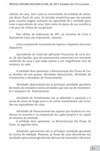 PRÁTICAS CONTÁBEIS APLICADAS ÀS PME, ME, EPP e Entidades Sem Fins Lucrativos
41
valentes de caixa, bem como as necessidades da entidade de utiliza-
ção desses fluxos de caixa. As decisões econômicas que são tomadas
pelos usuários exigem avaliação da capacidade de a entidade gerar
caixa e equivalentes de caixa, bem como da época de sua ocorrência
e do grau de certeza de sua geração.
Para efeitos de elaboração da DFC, os conceitos de Caixa e
Equivalente Caixa são importantes, vejamos:
Caixa compreende numerário em espécie e depósitos bancários
disponíveis.
Equivalentes de Caixa são aplicações financeiras de curto pra-
zo, de alta liquidez, que são prontamente conversíveis em montante
conhecido de caixa e que estão sujeitas a um insignificante risco de
mudança de valor.
A entidade deve apresentar a Demonstração dos Fluxos de Cai-
xa dividida em três grupos: Atividades Operacionais, Atividades de
Investimento e Atividades de Financiamento.
Atividades Operacionais são as principais atividades geradoras
de receita da entidade e outras atividades que não são de investimen-
to e tampouco de financiamento.
Atividades de Investimentos são as referentes à aquisição e à
venda de ativos de longo prazo e de outros investimentos não incluí-
dos nos equivalentes de caixa.
Atividades de Financiamento são aquelas que resultam em mu-
danças no tamanho e na composição do capital próprio e no capital
de terceiros da entidade.
A entidade deve apresentar, na Demonstração dos Fluxos de
Caixa, os seguintes itens:
Atividades operacionais são as principais atividades geradoras
de receita da entidade. Portanto, os fluxos de caixa decorrentes das
atividades operacionais geralmente derivam de transações e de outros
 