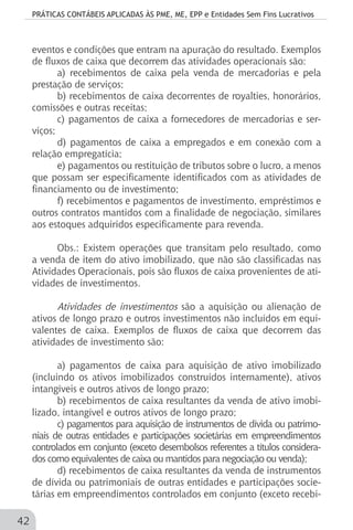 PRÁTICAS CONTÁBEIS APLICADAS ÀS PME, ME, EPP e Entidades Sem Fins Lucrativos
42
eventos e condições que entram na apuração do resultado. Exemplos
de fluxos de caixa que decorrem das atividades operacionais são:
a) recebimentos de caixa pela venda de mercadorias e pela
prestação de serviços;
b) recebimentos de caixa decorrentes de royalties, honorários,
comissões e outras receitas;
c) pagamentos de caixa a fornecedores de mercadorias e ser-
viços;
d) pagamentos de caixa a empregados e em conexão com a
relação empregatícia;
e) pagamentos ou restituição de tributos sobre o lucro, a menos
que possam ser especificamente identificados com as atividades de
financiamento ou de investimento;
f) recebimentos e pagamentos de investimento, empréstimos e
outros contratos mantidos com a finalidade de negociação, similares
aos estoques adquiridos especificamente para revenda.
Obs.: Existem operações que transitam pelo resultado, como
a venda de item do ativo imobilizado, que não são classificadas nas
Atividades Operacionais, pois são fluxos de caixa provenientes de ati-
vidades de investimentos.
Atividades de investimentos são a aquisição ou alienação de
ativos de longo prazo e outros investimentos não incluídos em equi-
valentes de caixa. Exemplos de fluxos de caixa que decorrem das
atividades de investimento são:
a) pagamentos de caixa para aquisição de ativo imobilizado
(incluindo os ativos imobilizados construídos internamente), ativos
intangíveis e outros ativos de longo prazo;
b) recebimentos de caixa resultantes da venda de ativo imobi-
lizado, intangível e outros ativos de longo prazo;
c) pagamentos para aquisição de instrumentos de dívida ou patrimo-
niais de outras entidades e participações societárias em empreendimentos
controlados em conjunto (exceto desembolsos referentes a títulos considera-
dos como equivalentes de caixa ou mantidos para negociação ou venda);
d) recebimentos de caixa resultantes da venda de instrumentos
de dívida ou patrimoniais de outras entidades e participações socie-
tárias em empreendimentos controlados em conjunto (exceto recebi-
 