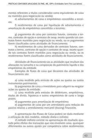 PRÁTICAS CONTÁBEIS APLICADAS ÀS PME, ME, EPP e Entidades Sem Fins Lucrativos
43
mentos referentes a títulos considerados como equivalentes de caixa
ou mantidos para negociação ou venda);
e) adiantamentos de caixa e empréstimos concedidos a tercei-
ros;
f) recebimentos de caixa por liquidação de adiantamentos e
amortização de empréstimos concedidos a terceiros;
g) pagamentos de caixa por contratos futuros, contratos a ter-
mo, contratos de opção e contratos de swap, exceto quando tais con-
tratos forem mantidos para negociação ou venda, ou os pagamentos
forem classificados como atividades de financiamento;
h) recebimentos de caixa derivados de contratos futuros, con-
tratos a termo, contratos de opção e contratos de swap, exceto quan-
do tais contratos forem mantidos para negociação ou venda, ou os
recebimentos forem classificados como atividades de financiamento.
Atividades de financiamento são as atividades que resultam das
alterações no tamanho e na composição do patrimônio líquido e dos
empréstimos da entidade.
Exemplos de fluxos de caixa que decorrem das atividades de
financiamento são:
a) caixa recebido pela emissão de ações ou quotas ou outros
instrumentos patrimoniais;
b) pagamentos de caixa a investidores para adquirir ou resgatar
ações ou quotas da entidade;
c) caixa recebido pela emissão de debêntures, empréstimos,
títulos de dívida, hipotecas e outros empréstimos de curto e longo
prazos;
d) pagamentos para amortização de empréstimo;
e) pagamentos de caixa por um arrendatário para redução do
passivo relativo a arrendamento mercantil (leasing) financeiro.
A apresentação dos Fluxos de Caixa poderá ser dada mediante
a utilização de dois modelos, método direto e indireto:
O método indireto consiste na apresentação do resultado ajus-
tado pelos efeitos das transações que não envolvem caixa, quaisquer
diferimentos ou outros ajustes por competência sobre recebimentos
 