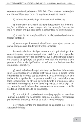 PRÁTICAS CONTÁBEIS APLICADAS ÀS PME, ME, EPP e Entidades Sem Fins Lucrativos
47
como em conformidade com a NBC TG 1000 a não ser que estejam
em conformidade com todos os requerimentos desta norma;
b) resumo das principais práticas contábeis utilizadas;
c) informações de auxílio aos itens apresentados nas demons-
trações contábeis, na ordem em que cada demonstração é apresenta-
da, e na ordem em que cada conta é apresentada na demonstração;
d) a base de mensuração utilizada na elaboração das demons-
trações contábeis;
e) as outras práticas contábeis utilizadas que sejam relevantes
para a compreensão das demonstrações contábeis;
f) a entidade deve divulgar, no resumo das principais práticas
contábeis ou em outras notas explicativas, os julgamentos, separada-
mente daqueles envolvendo estimativas, que a administração utilizou
no processo de aplicação das práticas contábeis da entidade e que
possuem efeito mais significativo nos valores reconhecidos nas de-
monstrações contábeis.
g) a entidade deve divulgar, nas notas explicativas, informações
sobre os principais pressupostos relativos ao futuro, e outras fontes
importantes de incerteza das estimativas na data de divulgação, que
tenham risco significativo de provocar modificação material nos va-
lores contabilizados de ativos e passivos durante o próximo exercício
financeiro. Com respeito a esses ativos e passivos, as notas explicati-
vas devem incluir detalhes sobre: sua natureza e seus valores contabi-
lizados ao final do período de divulgação.
h) composição do saldo dos estoques (segregação das matérias-
-primas, produtos em elaboração; produtos acabados, mercadorias
para revenda e outros); critérios de avaliação dos estoques;
i) eventuais perdas em decorrência da aplicação do Teste de
Recuperabilidade;
 