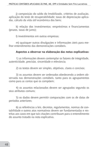 PRÁTICAS CONTÁBEIS APLICADAS ÀS PME, ME, EPP e Entidades Sem Fins Lucrativos
48
j) composição do saldo do Imobilizado, critérios de avaliação,
aplicação do teste de recuperabilidade; taxas de depreciação aplica-
das, cálculo da vida útil econômica dos bens;
k) relação dos investimentos; empréstimos e financiamentos
(prazos, taxas de juros);
l) investimentos em outras empresas;
m) quaisquer outras divulgações e informações úteis para me-
lhor entendimento das demonstrações contábeis.
Aspectos a observar na elaboração das notas explicativas:
1) as informações devem contemplar os fatores de integridade,
autenticidade, precisão, sinceridade e relevância;
2) os textos devem ser simples, objetivos, claros e concisos;
3) os assuntos devem ser ordenados obedecendo a ordem ob-
servada nas demonstrações contábeis, tanto para os agrupamentos
como para as contas que os compõem;
4) os assuntos relacionados devem ser agrupados segundo os
seus atributos comuns;
5) os dados devem permitir comparações com os de datas de
períodos anteriores;
6) as referências a leis, decretos, regulamentos, normas de con-
tabilidade e outros atos normativos devem ser fundamentadas e res-
tritas aos casos em que tais citações contribuam para o entendimento
do assunto tratado na nota explicativa.
 