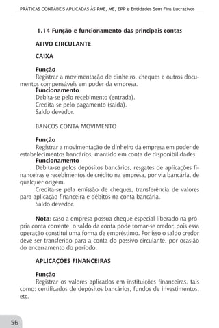 PRÁTICAS CONTÁBEIS APLICADAS ÀS PME, ME, EPP e Entidades Sem Fins Lucrativos
56
1.14 Função e funcionamento das principais contas
ATIVO CIRCULANTE
CAIXA
Função
Registrar a movimentação de dinheiro, cheques e outros docu-
mentos compensáveis em poder da empresa.
Funcionamento
Debita-se pelo recebimento (entrada).
Credita-se pelo pagamento (saída).
Saldo devedor.
BANCOS CONTA MOVIMENTO
Função
Registrar a movimentação de dinheiro da empresa em poder de
estabelecimentos bancários, mantido em conta de disponibilidades.
Funcionamento
Debita-se pelos depósitos bancários, resgates de aplicações fi-
nanceiras e recebimentos de crédito na empresa, por via bancária, de
qualquer origem.
Credita-se pela emissão de cheques, transferência de valores
para aplicação financeira e débitos na conta bancária.
Saldo devedor.
Nota: caso a empresa possua cheque especial liberado na pró-
pria conta corrente, o saldo da conta pode tornar-se credor, pois essa
operação constitui uma forma de empréstimo. Por isso o saldo credor
deve ser transferido para a conta do passivo circulante, por ocasião
do encerramento do período.
APLICAÇÕES FINANCEIRAS
Função
Registrar os valores aplicados em instituições financeiras, tais
como: certificados de depósitos bancários, fundos de investimentos,
etc.
 
