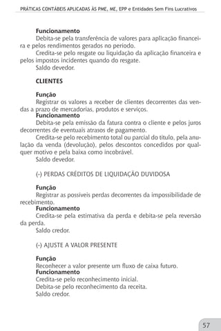 PRÁTICAS CONTÁBEIS APLICADAS ÀS PME, ME, EPP e Entidades Sem Fins Lucrativos
57
Funcionamento
Debita-se pela transferência de valores para aplicação financei-
ra e pelos rendimentos gerados no período.
Credita-se pelo resgate ou liquidação da aplicação financeira e
pelos impostos incidentes quando do resgate.
Saldo devedor.
CLIENTES
Função
Registrar os valores a receber de clientes decorrentes das ven-
das a prazo de mercadorias, produtos e serviços.
Funcionamento
Debita-se pela emissão da fatura contra o cliente e pelos juros
decorrentes de eventuais atrasos de pagamento.
Credita-se pelo recebimento total ou parcial do título, pela anu-
lação da venda (devolução), pelos descontos concedidos por qual-
quer motivo e pela baixa como incobrável.
Saldo devedor.
(-) PERDAS CRÉDITOS DE LIQUIDAÇÃO DUVIDOSA
Função
Registrar as possíveis perdas decorrentes da impossibilidade de
recebimento.
Funcionamento
Credita-se pela estimativa da perda e debita-se pela reversão
da perda.
Saldo credor.
(-) AJUSTE A VALOR PRESENTE
Função
Reconhecer a valor presente um fluxo de caixa futuro.
Funcionamento
Credita-se pelo reconhecimento inicial.
Debita-se pelo reconhecimento da receita.
Saldo credor.
 