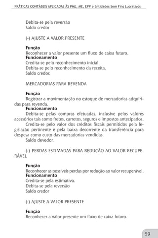 PRÁTICAS CONTÁBEIS APLICADAS ÀS PME, ME, EPP e Entidades Sem Fins Lucrativos
59
Debita-se pela reversão
Saldo credor
(-) AJUSTE A VALOR PRESENTE
Função
Reconhecer a valor presente um fluxo de caixa futuro.
Funcionamento
Credita-se pelo reconhecimento inicial.
Debita-se pelo reconhecimento da receita.
Saldo credor.
MERCADORIAS PARA REVENDA
Função
Registrar a movimentação no estoque de mercadorias adquiri-
das para revenda.
Funcionamento
Debita-se pelas compras efetuadas, inclusive pelos valores
acessórios tais como fretes, carretos, seguros e impostos antecipados.
Credita-se pelo valor dos créditos fiscais permitidos pela le-
gislação pertinente e pela baixa decorrente da transferência para
despesa como custo das mercadorias vendidas.
Saldo devedor.
(-) PERDAS ESTIMADAS PARA REDUÇÃO AO VALOR RECUPE-
RÁVEL
Função
Reconhecer as possíveis perdas por redução ao valor recuperável.
Funcionamento
Credita-se pela estimativa.
Debita-se pela reversão
Saldo credor
(-) AJUSTE A VALOR PRESENTE
Função
Reconhecer a valor presente um fluxo de caixa futuro.
 