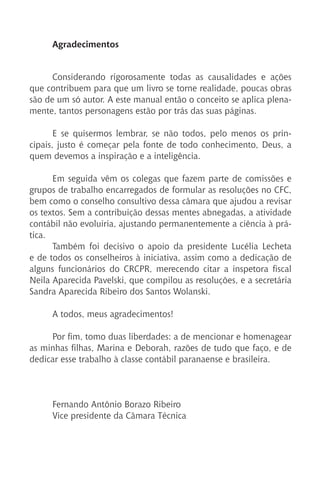 Agradecimentos
Considerando rigorosamente todas as causalidades e ações
que contribuem para que um livro se torne realidade, poucas obras
são de um só autor. A este manual então o conceito se aplica plena-
mente, tantos personagens estão por trás das suas páginas.
E se quisermos lembrar, se não todos, pelo menos os prin-
cipais, justo é começar pela fonte de todo conhecimento, Deus, a
quem devemos a inspiração e a inteligência.
Em seguida vêm os colegas que fazem parte de comissões e
grupos de trabalho encarregados de formular as resoluções no CFC,
bem como o conselho consultivo dessa câmara que ajudou a revisar
os textos. Sem a contribuição dessas mentes abnegadas, a atividade
contábil não evoluiria, ajustando permanentemente a ciência à prá-
tica.
Também foi decisivo o apoio da presidente Lucélia Lecheta
e de todos os conselheiros à iniciativa, assim como a dedicação de
alguns funcionários do CRCPR, merecendo citar a inspetora fiscal
Neila Aparecida Pavelski, que compilou as resoluções, e a secretária
Sandra Aparecida Ribeiro dos Santos Wolanski.
A todos, meus agradecimentos!
Por fim, tomo duas liberdades: a de mencionar e homenagear
as minhas filhas, Marina e Deborah, razões de tudo que faço, e de
dedicar esse trabalho à classe contábil paranaense e brasileira.
Fernando Antônio Borazo Ribeiro
Vice presidente da Câmara Técnica
 