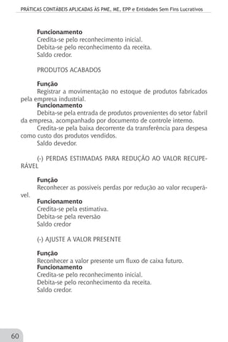 PRÁTICAS CONTÁBEIS APLICADAS ÀS PME, ME, EPP e Entidades Sem Fins Lucrativos
60
Funcionamento
Credita-se pelo reconhecimento inicial.
Debita-se pelo reconhecimento da receita.
Saldo credor.
PRODUTOS ACABADOS
Função
Registrar a movimentação no estoque de produtos fabricados
pela empresa industrial.
Funcionamento
Debita-se pela entrada de produtos provenientes do setor fabril
da empresa, acompanhado por documento de controle interno.
Credita-se pela baixa decorrente da transferência para despesa
como custo dos produtos vendidos.
Saldo devedor.
(-) PERDAS ESTIMADAS PARA REDUÇÃO AO VALOR RECUPE-
RÁVEL
Função
Reconhecer as possíveis perdas por redução ao valor recuperá-
vel.
Funcionamento
Credita-se pela estimativa.
Debita-se pela reversão
Saldo credor
(-) AJUSTE A VALOR PRESENTE
Função
Reconhecer a valor presente um fluxo de caixa futuro.
Funcionamento
Credita-se pelo reconhecimento inicial.
Debita-se pelo reconhecimento da receita.
Saldo credor.
 