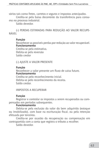 PRÁTICAS CONTÁBEIS APLICADAS ÀS PME, ME, EPP e Entidades Sem Fins Lucrativos
63
sórios tais como fretes, carretos e seguros e impostos antecipados.
Credita-se pela baixa decorrente da transferência para consu-
mo no processo industrial.
Saldo devedor.
(-) PERDAS ESTIMADAS PARA REDUÇÃO AO VALOR RECUPE-
RÁVEL
Função
Reconhecer as possíveis perdas por redução ao valor recuperável.
Funcionamento
Credita-se pela estimativa.
Debita-se pela reversão
Saldo credor
(-) AJUSTE A VALOR PRESENTE
Função
Reconhecer a valor presente um fluxo de caixa futuro.
Funcionamento
Credita-se pelo reconhecimento inicial.
Debita-se pelo reconhecimento da receita.
Saldo credor.
IMPOSTOS A RECUPERAR
Função
Registrar e controlar os impostos a serem recuperados ou com-
pensados em períodos subsequentes.
Funcionamento
Debita-se pela exclusão do valor do bem adquirido (estoque
ou imobilizado), com base na escrituração fiscal, ou pela retenção
efetuada por terceiros.
Credita-se por ocasião da recuperação ou compensação em
contrapartida com a conta que registra o tributo a recolher.
Saldo devedor.
 