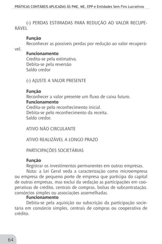 PRÁTICAS CONTÁBEIS APLICADAS ÀS PME, ME, EPP e Entidades Sem Fins Lucrativos
64
(-) PERDAS ESTIMADAS PARA REDUÇÃO AO VALOR RECUPE-
RÁVEL
Função
Reconhecer as possíveis perdas por redução ao valor recuperá-
vel.
Funcionamento
Credita-se pela estimativa.
Debita-se pela reversão
Saldo credor
(-) AJUSTE A VALOR PRESENTE
Função
Reconhecer a valor presente um fluxo de caixa futuro.
Funcionamento
Credita-se pelo reconhecimento inicial.
Debita-se pelo reconhecimento da receita.
Saldo credor.
ATIVO NÃO CIRCULANTE
ATIVO REALIZÁVEL A LONGO PRAZO
PARTICIPAÇÕES SOCIETÁRIAS
Função
Registrar os investimentos permanentes em outras empresas.
Nota: a Lei Geral veda a caracterização como microempresa
ou empresa de pequeno porte de empresa que participa do capital
de outras empresas, mas exclui da vedação as participações em coo-
perativas de crédito, centrais de compras, bolsas de subcontratação,
consórcios simples ou associações assemelhadas.
Funcionamento
Debita-se pela aquisição ou subscrição da participação socie-
tária em consórcio simples, centrais de compras ou cooperativa de
crédito.
 