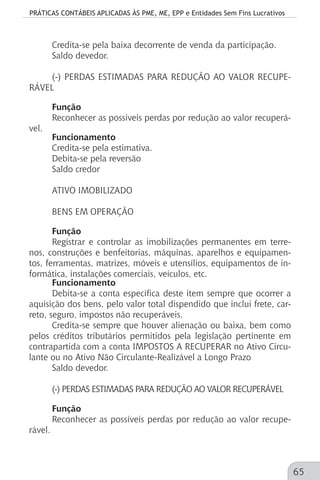 PRÁTICAS CONTÁBEIS APLICADAS ÀS PME, ME, EPP e Entidades Sem Fins Lucrativos
65
Credita-se pela baixa decorrente de venda da participação.
Saldo devedor.
(-) PERDAS ESTIMADAS PARA REDUÇÃO AO VALOR RECUPE-
RÁVEL
Função
Reconhecer as possíveis perdas por redução ao valor recuperá-
vel.
Funcionamento
Credita-se pela estimativa.
Debita-se pela reversão
Saldo credor
ATIVO IMOBILIZADO
BENS EM OPERAÇÃO
Função
Registrar e controlar as imobilizações permanentes em terre-
nos, construções e benfeitorias, máquinas, aparelhos e equipamen-
tos, ferramentas, matrizes, móveis e utensílios, equipamentos de in-
formática, instalações comerciais, veículos, etc.
Funcionamento
Debita-se a conta específica deste item sempre que ocorrer a
aquisição dos bens, pelo valor total dispendido que inclui frete, car-
reto, seguro, impostos não recuperáveis.
Credita-se sempre que houver alienação ou baixa, bem como
pelos créditos tributários permitidos pela legislação pertinente em
contrapartida com a conta IMPOSTOS A RECUPERAR no Ativo Circu-
lante ou no Ativo Não Circulante-Realizável a Longo Prazo
Saldo devedor.
(-) PERDAS ESTIMADAS PARA REDUÇÃO AO VALOR RECUPERÁVEL
Função
Reconhecer as possíveis perdas por redução ao valor recupe-
rável.
 