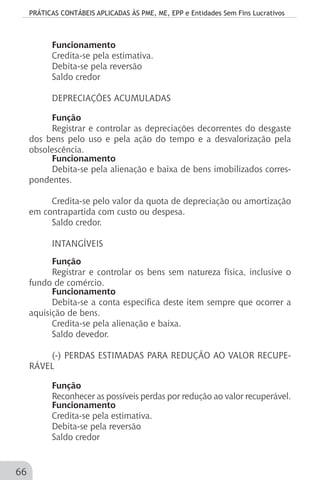 PRÁTICAS CONTÁBEIS APLICADAS ÀS PME, ME, EPP e Entidades Sem Fins Lucrativos
66
Funcionamento
Credita-se pela estimativa.
Debita-se pela reversão
Saldo credor
DEPRECIAÇÕES ACUMULADAS
Função
Registrar e controlar as depreciações decorrentes do desgaste
dos bens pelo uso e pela ação do tempo e a desvalorização pela
obsolescência.
Funcionamento
Debita-se pela alienação e baixa de bens imobilizados corres-
pondentes.
Credita-se pelo valor da quota de depreciação ou amortização
em contrapartida com custo ou despesa.
Saldo credor.
INTANGÍVEIS
Função
Registrar e controlar os bens sem natureza física, inclusive o
fundo de comércio.
Funcionamento
Debita-se a conta específica deste item sempre que ocorrer a
aquisição de bens.
Credita-se pela alienação e baixa.
Saldo devedor.
(-) PERDAS ESTIMADAS PARA REDUÇÃO AO VALOR RECUPE-
RÁVEL
Função
Reconhecer as possíveis perdas por redução ao valor recuperável.
Funcionamento
Credita-se pela estimativa.
Debita-se pela reversão
Saldo credor
 