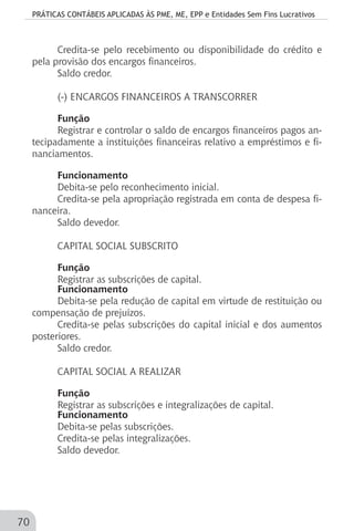 PRÁTICAS CONTÁBEIS APLICADAS ÀS PME, ME, EPP e Entidades Sem Fins Lucrativos
70
Credita-se pelo recebimento ou disponibilidade do crédito e
pela provisão dos encargos financeiros.
Saldo credor.
(-) ENCARGOS FINANCEIROS A TRANSCORRER
Função
Registrar e controlar o saldo de encargos financeiros pagos an-
tecipadamente a instituições financeiras relativo a empréstimos e fi-
nanciamentos.
Funcionamento
Debita-se pelo reconhecimento inicial.
Credita-se pela apropriação registrada em conta de despesa fi-
nanceira.
Saldo devedor.
CAPITAL SOCIAL SUBSCRITO
Função
Registrar as subscrições de capital.
Funcionamento
Debita-se pela redução de capital em virtude de restituição ou
compensação de prejuízos.
Credita-se pelas subscrições do capital inicial e dos aumentos
posteriores.
Saldo credor.
CAPITAL SOCIAL A REALIZAR
Função
Registrar as subscrições e integralizações de capital.
Funcionamento
Debita-se pelas subscrições.
Credita-se pelas integralizações.
Saldo devedor.
 