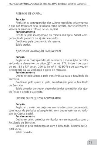 PRÁTICAS CONTÁBEIS APLICADAS ÀS PME, ME, EPP e Entidades Sem Fins Lucrativos
71
RESERVAS DE CAPITAL
Função
Registrar as contrapartidas dos valores recebidos pela empresa
e que não transitam pelo Resultado como Receita, por se referirem a
valores destinados a reforço de seu capital.
Funcionamento
Debita-se pela incorporação da reserva ao Capital Social, com-
pensação de prejuízos ou ajustes efetuados.
Credita-se pela constituição da reserva.
Saldo credor.
AJUSTES DE AVALIAÇÃO PATRIMONIAL
Função
Registrar as contrapartidas de aumentos e diminuição de valor
atribuído a elementos do ativo (§5º do art. 177, inciso I do caput
do art. 183 e §3º do art. 226 da Lei nº 11.638/07) e do passivo, em
decorrência da sua avaliação a preço de mercado.
Funcionamento
Debita-se pelo ajuste e pela transferência para o Resultado do
Exercício.
Credita-se pelo ajuste e pela transferência para o Resultado
do Exercício.
Saldo devedor ou credor, dependendo dos somatórios dos ajus-
tes feitos a débito e a crédito.
LUCROS OU PREJUÍZOS ACUMULADOS
Função
Registrar o valor dos prejuízos acumulados para compensação
com lucros de períodos subsequentes, com outras reservas ou redu-
ção do Capital Social.
Funcionamento
Debita-se pelos prejuízos verificados em contrapartida com o
Resultado do Exercício.
Credita-se pela compensação com o Resultado, Reserva ou Ca-
pital Social.
Saldo devedor.
 