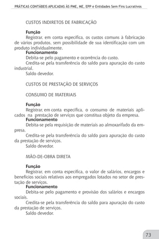PRÁTICAS CONTÁBEIS APLICADAS ÀS PME, ME, EPP e Entidades Sem Fins Lucrativos
73
CUSTOS INDIRETOS DE FABRICAÇÃO
Função
Registrar, em conta específica, os custos comuns à fabricação
de vários produtos, sem possibilidade de sua identificação com um
produto individualmente.
Funcionamento
Debita-se pelo pagamento e ocorrência do custo.
Credita-se pela transferência do saldo para apuração do custo
industrial.
Saldo devedor.
CUSTOS DE PRESTAÇÃO DE SERVIÇOS
CONSUMO DE MATERIAIS
Função
Registrar, em conta específica, o consumo de materiais apli-
cados na prestação de serviços que constitua objeto da empresa.
Funcionamento
Debita-se pela requisição de materiais ao almoxarifado da em-
presa.
Credita-se pela transferência do saldo para apuração do custo
da prestação de serviços.
Saldo devedor.
MÃO-DE-OBRA DIRETA
Função
Registrar, em conta específica, o valor de salários, encargos e
benefícios sociais relativos aos empregados lotados no setor de pres-
tação de serviços.
Funcionamento
Debita-se pelo pagamento e provisão dos salários e encargos
sociais.
Credita-se pela transferência do saldo para apuração do custo
da prestação de serviços.
Saldo devedor.
 