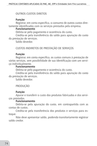 PRÁTICAS CONTÁBEIS APLICADAS ÀS PME, ME, EPP e Entidades Sem Fins Lucrativos
74
OUTROS CUSTOS DIRETOS
Função
Registrar, em conta específica, o consumo de outros custos dire-
tamente identificados com os serviços prestados pela empresa.
Funcionamento
Debita-se pelo pagamento e ocorrência do custo.
Credita-se pela transferência do saldo para apuração do custo
da prestação de serviços.
Saldo devedor.
CUSTOS INDIRETOS DE PRESTAÇÃO DE SERVIÇOS
Função
Registrar, em conta específica, os custos comuns à prestação de
vários serviços, sem possibilidade de sua identificação com um servi-
ço individualmente.
Funcionamento
Debita-se pelo pagamento e ocorrência do custo.
Credita-se pela transferência do saldo para apuração do custo
da prestação de serviços.
Saldo devedor.
PRODUÇÃO
Função
Apurar e transferir o custo dos produtos fabricados e dos servi-
ços prestados.
Funcionamento
Debita-se pela apuração do custo, em contrapartida com as
contas de custos.
Credita-se pela transferência dos produtos e serviços para es-
toque.
Não deve apresentar saldo, podendo transitoriamente registrar
saldo credor.
 