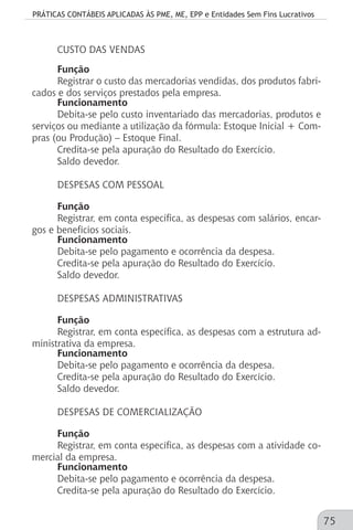 PRÁTICAS CONTÁBEIS APLICADAS ÀS PME, ME, EPP e Entidades Sem Fins Lucrativos
75
CUSTO DAS VENDAS
Função
Registrar o custo das mercadorias vendidas, dos produtos fabri-
cados e dos serviços prestados pela empresa.
Funcionamento
Debita-se pelo custo inventariado das mercadorias, produtos e
serviços ou mediante a utilização da fórmula: Estoque Inicial + Com-
pras (ou Produção) – Estoque Final.
Credita-se pela apuração do Resultado do Exercício.
Saldo devedor.
DESPESAS COM PESSOAL
Função
Registrar, em conta específica, as despesas com salários, encar-
gos e benefícios sociais.
Funcionamento
Debita-se pelo pagamento e ocorrência da despesa.
Credita-se pela apuração do Resultado do Exercício.
Saldo devedor.
DESPESAS ADMINISTRATIVAS
Função
Registrar, em conta específica, as despesas com a estrutura ad-
ministrativa da empresa.
Funcionamento
Debita-se pelo pagamento e ocorrência da despesa.
Credita-se pela apuração do Resultado do Exercício.
Saldo devedor.
DESPESAS DE COMERCIALIZAÇÃO
Função
Registrar, em conta específica, as despesas com a atividade co-
mercial da empresa.
Funcionamento
Debita-se pelo pagamento e ocorrência da despesa.
Credita-se pela apuração do Resultado do Exercício.
 