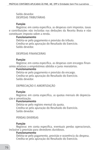 PRÁTICAS CONTÁBEIS APLICADAS ÀS PME, ME, EPP e Entidades Sem Fins Lucrativos
76
Saldo devedor.
DESPESAS TRIBUTÁRIAS
Função
Registrar, em conta específica, as despesas com impostos, taxas
e contribuições não incluídas nas deduções da Receita Bruta e não
constituam imposto sobre a renda.
Funcionamento
Debita-se pelo pagamento e provisão do tributo.
Credita-se pela apuração do Resultado do Exercício.
Saldo devedor.
DESPESAS FINANCEIRAS
Função
Registrar, em conta específica, as despesas com encargos finan-
ceiros relativos a empréstimos obtidos e juros moratórios.
Funcionamento
Debita-se pelo pagamento e provisão do encargo.
Credita-se pela apuração do Resultado do Exercício.
Saldo devedor.
DEPRECIAÇÃO E AMORTIZAÇÃO
Função
Registrar, em conta específica, as quotas mensais de deprecia-
ção e amortização.
Funcionamento
Debita-se pelo registro mensal da quota.
Credita-se pela apuração do Resultado do Exercício.
Saldo devedor.
PERDAS DIVERSAS
Função
Registrar, em conta específica, eventuais perdas operacionais,
inclusive a provisão para devedores duvidosos.
Funcionamento
Debita-se pelo pagamento, provisão e ocorrência da despesa.
Credita-se pela apuração do Resultado do Exercício.
 