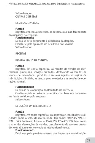 PRÁTICAS CONTÁBEIS APLICADAS ÀS PME, ME, EPP e Entidades Sem Fins Lucrativos
77
Saldo devedor.
OUTRAS DESPESAS
DESPESAS DIVERSAS
Função
Registrar, em conta específica, as despesas que não fazem parte
dos negócios da empresa.
Funcionamento
Debita-se pelo pagamento e ocorrência da despesa.
Credita-se pela apuração do Resultado do Exercício.
Saldo devedor.
RECEITAS
RECEITA BRUTA DE VENDAS
Função
Registrar, em conta específica, as receitas de vendas de mer-
cadorias, produtos e serviços prestados, destacando as receitas de
vendas de mercadorias, produtos e serviços sujeitos ao regime de
substituição tributária, as vendas para o exterior e as vendas de ope-
rações normais.
Funcionamento
Debita-se pela apuração do Resultado do Exercício.
Credita-se pela ocorrência da receita, com base nos documen-
tos fiscais emitidos pela empresa.
Saldo credor.
DEDUÇÕES DA RECEITA BRUTA
Função
Registrar, em conta específica, os impostos e contribuições cal-
culados sobre o valor da receita bruta, tais como: SIMPLES NACIO-
NAL, ISS Substituição Tributária, ICMS, ISS, PIS e COFINS, bem como
o valor das devoluções de vendas, cancelamento de serviços presta-
dos e os abatimentos concedidos incondicionalmente.
Funcionamento
Debita-se pelo provisionamento dos impostos e contribuições
 