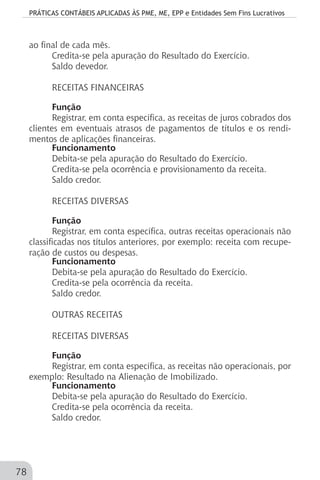 PRÁTICAS CONTÁBEIS APLICADAS ÀS PME, ME, EPP e Entidades Sem Fins Lucrativos
78
ao final de cada mês.
Credita-se pela apuração do Resultado do Exercício.
Saldo devedor.
RECEITAS FINANCEIRAS
Função
Registrar, em conta específica, as receitas de juros cobrados dos
clientes em eventuais atrasos de pagamentos de títulos e os rendi-
mentos de aplicações financeiras.
Funcionamento
Debita-se pela apuração do Resultado do Exercício.
Credita-se pela ocorrência e provisionamento da receita.
Saldo credor.
RECEITAS DIVERSAS
Função
Registrar, em conta específica, outras receitas operacionais não
classificadas nos títulos anteriores, por exemplo: receita com recupe-
ração de custos ou despesas.
Funcionamento
Debita-se pela apuração do Resultado do Exercício.
Credita-se pela ocorrência da receita.
Saldo credor.
OUTRAS RECEITAS
RECEITAS DIVERSAS
Função
Registrar, em conta específica, as receitas não operacionais, por
exemplo: Resultado na Alienação de Imobilizado.
Funcionamento
Debita-se pela apuração do Resultado do Exercício.
Credita-se pela ocorrência da receita.
Saldo credor.
 
