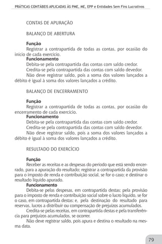 PRÁTICAS CONTÁBEIS APLICADAS ÀS PME, ME, EPP e Entidades Sem Fins Lucrativos
79
CONTAS DE APURAÇÃO
BALANÇO DE ABERTURA
Função
Registrar a contrapartida de todas as contas, por ocasião do
início de cada exercício.
Funcionamento
Debita-se pela contrapartida das contas com saldo credor.
Credita-se pela contrapartida das contas com saldo devedor.
Não deve registrar saldo, pois a soma dos valores lançados a
débito é igual à soma dos valores lançados a crédito.
BALANÇO DE ENCERRAMENTO
Função
Registrar a contrapartida de todas as contas, por ocasião do
encerramento de cada exercício.
Funcionamento
Debita-se pela contrapartida das contas com saldo credor.
Credita-se pela contrapartida das contas com saldo devedor.
Não deve registrar saldo, pois a soma dos valores lançados a
débito é igual à soma dos valores lançados a crédito.
RESULTADO DO EXERCÍCIO
Função
Receber as receitas e as despesas do período que está sendo encer-
rado, para a apuração do resultado; registrar a contrapartida da provisão
para o imposto de renda e contribuição social, se for o caso; e destinar o
resultado líquido apurado.
Funcionamento
Debita-se pelas despesas, em contrapartida destas; pela provisão
para o imposto de renda e contribuição social sobre o lucro líquido, se for
o caso, em contrapartida destas; e, pela destinação do resultado para
reservas, lucros a distribuir ou compensação de prejuízos acumulados.
Credita-se pelas receitas, em contrapartida destas e pela transferên-
cia para prejuízos acumulados, se ocorrer.
Não deve registrar saldo, pois apura e destina o resultado na mes-
ma data.
 
