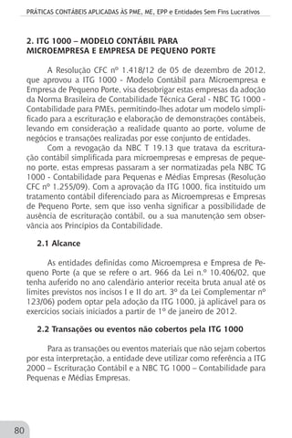 PRÁTICAS CONTÁBEIS APLICADAS ÀS PME, ME, EPP e Entidades Sem Fins Lucrativos
80
2. ITG 1000 – MODELO CONTÁBIL PARA
MICROEMPRESA E EMPRESA DE PEQUENO PORTE
A Resolução CFC nº 1.418/12 de 05 de dezembro de 2012,
que aprovou a ITG 1000 - Modelo Contábil para Microempresa e
Empresa de Pequeno Porte, visa desobrigar estas empresas da adoção
da Norma Brasileira de Contabilidade Técnica Geral - NBC TG 1000 -
Contabilidade para PMEs, permitindo-lhes adotar um modelo simpli-
ficado para a escrituração e elaboração de demonstrações contábeis,
levando em consideração a realidade quanto ao porte, volume de
negócios e transações realizadas por esse conjunto de entidades.
Com a revogação da NBC T 19.13 que tratava da escritura-
ção contábil simplificada para microempresas e empresas de peque-
no porte, estas empresas passaram a ser normatizadas pela NBC TG
1000 - Contabilidade para Pequenas e Médias Empresas (Resolução
CFC nº 1.255/09). Com a aprovação da ITG 1000, fica instituído um
tratamento contábil diferenciado para as Microempresas e Empresas
de Pequeno Porte, sem que isso venha significar a possibilidade de
ausência de escrituração contábil, ou a sua manutenção sem obser-
vância aos Princípios da Contabilidade.
2.1 Alcance
As entidades definidas como Microempresa e Empresa de Pe-
queno Porte (a que se refere o art. 966 da Lei n.º 10.406/02, que
tenha auferido no ano calendário anterior receita bruta anual até os
limites previstos nos incisos I e II do art. 3º da Lei Complementar nº
123/06) podem optar pela adoção da ITG 1000, já aplicável para os
exercícios sociais iniciados a partir de 1º de janeiro de 2012.
2.2 Transações ou eventos não cobertos pela ITG 1000
Para as transações ou eventos materiais que não sejam cobertos
por esta interpretação, a entidade deve utilizar como referência a ITG
2000 – Escrituração Contábil e a NBC TG 1000 – Contabilidade para
Pequenas e Médias Empresas.
 