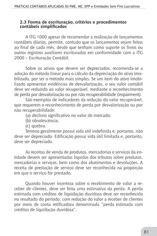 PRÁTICAS CONTÁBEIS APLICADAS ÀS PME, ME, EPP e Entidades Sem Fins Lucrativos
81
2.3 Forma de escrituração, critérios e procedimentos
contábeis simplificados
A ITG 1000 apesar de recomendar a realização de lançamentos
contábeis diários, permite, contudo que os lançamentos sejam feitos
ao final de cada mês, desde que tenham como suporte os livros ou
outros registros auxiliares escriturados em conformidade com a ITG
2000 – Escrituração Contábil.
Sobre os ativos que devem ser depreciados, recomenda-se a
adoção do método linear para o cálculo da depreciação do ativo imo-
bilizado, por ser o método mais simples. Se um item do ativo imobi-
lizado apresentar evidências de desvalorização, o seu valor contábil
deve ser reduzido ao valor recuperável, mediante o reconhecimento
de perda por desvalorização ou por não recuperabilidade (impairment).
São exemplos de indicadores da redução do valor recuperável,
que requerem o reconhecimento de perda por desvalorização ou por
não recuperabilidade:
(a) declínio significativo no valor de mercado;
(b) obsolescência;
(c) quebra.
Terreno geralmente possui vida útil indefinida e, portanto, não
deve ser depreciado. Edificação possui vida útil limitada e, portanto,
deve ser depreciado.
As receitas de venda de produtos, mercadorias e serviços da en-
tidade devem ser apresentadas líquidas dos tributos sobre produtos,
mercadorias e serviços, bem como dos abatimentos e devoluções. A
receita de prestação de serviço deve ser reconhecida na proporção
em que o serviço for prestado.
Quando houver incerteza sobre o recebimento de valor a re-
ceber de clientes, deve ser feita uma estimativa da perda. A perda
estimada com créditos de liquidação duvidosa deve ser reconhecida
no resultado do período, com redução do valor a receber de clientes
por meio de conta retificadora denominada “perda estimada com
créditos de liquidação duvidosa”.
 