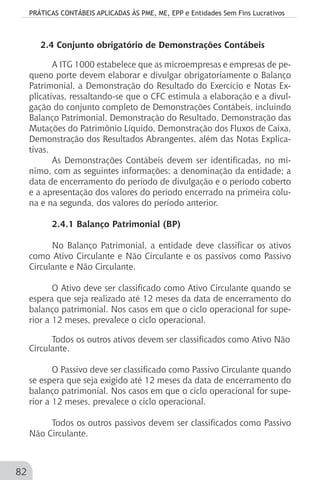 PRÁTICAS CONTÁBEIS APLICADAS ÀS PME, ME, EPP e Entidades Sem Fins Lucrativos
82
2.4 Conjunto obrigatório de Demonstrações Contábeis
A ITG 1000 estabelece que as microempresas e empresas de pe-
queno porte devem elaborar e divulgar obrigatoriamente o Balanço
Patrimonial, a Demonstração do Resultado do Exercício e Notas Ex-
plicativas, ressaltando-se que o CFC estimula a elaboração e a divul-
gação do conjunto completo de Demonstrações Contábeis, incluindo
Balanço Patrimonial, Demonstração do Resultado, Demonstração das
Mutações do Patrimônio Líquido, Demonstração dos Fluxos de Caixa,
Demonstração dos Resultados Abrangentes, além das Notas Explica-
tivas.
As Demonstrações Contábeis devem ser identificadas, no mí-
nimo, com as seguintes informações: a denominação da entidade; a
data de encerramento do período de divulgação e o período coberto
e a apresentação dos valores do período encerrado na primeira colu-
na e na segunda, dos valores do período anterior.
2.4.1 Balanço Patrimonial (BP)
No Balanço Patrimonial, a entidade deve classificar os ativos
como Ativo Circulante e Não Circulante e os passivos como Passivo
Circulante e Não Circulante.
O Ativo deve ser classificado como Ativo Circulante quando se
espera que seja realizado até 12 meses da data de encerramento do
balanço patrimonial. Nos casos em que o ciclo operacional for supe-
rior a 12 meses, prevalece o ciclo operacional.
Todos os outros ativos devem ser classificados como Ativo Não
Circulante.
O Passivo deve ser classificado como Passivo Circulante quando
se espera que seja exigido até 12 meses da data de encerramento do
balanço patrimonial. Nos casos em que o ciclo operacional for supe-
rior a 12 meses, prevalece o ciclo operacional.
Todos os outros passivos devem ser classificados como Passivo
Não Circulante.
 