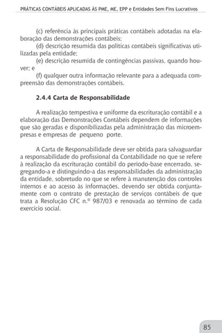 PRÁTICAS CONTÁBEIS APLICADAS ÀS PME, ME, EPP e Entidades Sem Fins Lucrativos
85
(c) referência às principais práticas contábeis adotadas na ela-
boração das demonstrações contábeis;
(d) descrição resumida das políticas contábeis significativas uti-
lizadas pela entidade;
(e) descrição resumida de contingências passivas, quando hou-
ver; e
(f) qualquer outra informação relevante para a adequada com-
preensão das demonstrações contábeis.
2.4.4 Carta de Responsabilidade
A realização tempestiva e uniforme da escrituração contábil e a
elaboração das Demonstrações Contábeis dependem de informações
que são geradas e disponibilizadas pela administração das microem-
presas e empresas de pequeno porte.
A Carta de Responsabilidade deve ser obtida para salvaguardar
a responsabilidade do profissional da Contabilidade no que se refere
à realização da escrituração contábil do período-base encerrado, se-
gregando-a e distinguindo-a das responsabilidades da administração
da entidade, sobretudo no que se refere à manutenção dos controles
internos e ao acesso às informações, devendo ser obtida conjunta-
mente com o contrato de prestação de serviços contábeis de que
trata a Resolução CFC n.º 987/03 e renovada ao término de cada
exercício social.
 