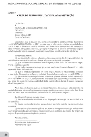 PRÁTICAS CONTÁBEIS APLICADAS ÀS PME, ME, EPP e Entidades Sem Fins Lucrativos
86
Anexo 1
CARTA DE RESPONSABILIDADE DA ADMINISTRAÇÃO
Local e data
À
EMPRESA DE SERVIÇOS CONTÁBEIS XYZ
CRC n.º XX:
Endereço:
Cidade e Estado CEP
Prezados Senhores:
Declaramos para os devidos fins, como administrador e responsável legal da empresa
<<DENOMINAÇÃO SOCIAL>>, CNPJ xxxxxxx, que as informações relativas ao período-base
<<xx.xx.xx>>, fornecidas a Vossas Senhorias para escrituração e elaboração das demonstra-
ções contábeis, obrigações acessórias, apuração de impostos e arquivos eletrônicos exigidos
pela fiscalização federal, estadual, municipal, trabalhista e previdenciária são fidedignas.
Também declaramos:
(a) que os controles internos adotados pela nossa empresa são de responsabilidade da
administração e estão adequados ao tipo de atividade e volume de transações;
(b) que não realizamos nenhum tipo de operação que possa ser considerada ilegal,
frente à legislação vigente;
(c) que todos os documentos que geramos e recebemos de nossos fornecedores estão
revestidos de total idoneidade;
(d) que os estoques registrados em conta própria foram por nós avaliados, contados
e levantados fisicamente e perfazem a realidade do período encerrado em <<ANO BASE>>;
(e) que as informações registradas no sistema de gestão e controle interno, denomina-
do <<SISTEMA EM USO>>, são controladas e validadas com documentação suporte adequa-
da, sendo de nossa inteira responsabilidade todo o conteúdo do banco de dados e arquivos
eletrônicos gerados.
Além disso, declaramos que não temos conhecimento de quaisquer fatos ocorridos no
período-base que possam afetar as demonstrações contábeis ou que as afetam até a data desta
carta ou, ainda, que possam afetar a continuidade das operações da empresa.
Também confirmamos que não houve:
(a) fraude envolvendo administração ou empregados em cargos de responsabilidade
ou confiança;
(b) fraude envolvendo terceiros que poderiam ter efeito material nas demonstrações
contábeis;
(c) violação ou possíveis violações de leis, normas ou regulamentos cujos efeitos deve-
riam ser considerados para divulgação nas demonstrações contábeis, ou mesmo dar origem ao
registro de provisão para contingências passivas.
Atenciosamente,
.........................................
Administrador da Empresa ABC
Representante Legal
 