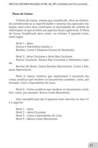 PRÁTICAS CONTÁBEIS APLICADAS ÀS PME, ME, EPP e Entidades Sem Fins Lucrativos
87
Plano de Contas
O Plano de Contas, mesmo que simplificado. deve ser elabora-
do considerando-se as especificidades e natureza das operações rea-
lizadas, bem como deve contemplar as necessidades de controle de
informações no que se refere aos aspectos fiscais e gerenciais. O Plano
de Contas Simplificado deve conter, no mínimo, 4 (quatro) níveis,
como segue:
Nível 1: 	Ativo;
Passivo e Patrimônio Líquido; e
Receitas, Custos e Despesas (Contas de Resultado).
Nível 2: 	Ativo Circulante e Ativo Não Circulante.
Passivo Circulante, Passivo Não Circulante e Patrimônio Líqui-
do.
Receitas de Venda, Outras Receitas Operacionais, Custos e Des-
pesas Operacionais.
Nível 3: Contas sintéticas que representam o somatório das
contas analíticas que recebem os lançamentos contábeis, como, por
exemplo, Caixa e Equivalentes de Caixa.
Nível 4:	 Contas analíticas que recebem os lançamentos contá-
beis, como, por exemplo, Bancos Conta Movimento.
Uma exemplificação dos 4 (quatro) níveis descritos no item 41
é a seguinte:
Nível 1 – Ativo
Nível 2 – Ativo Circulante
Nível 3 – Caixa e Equivalentes de Caixa
Nível 4 – Bancos Conta Movimento
 