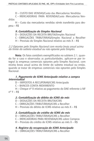 PRÁTICAS CONTÁBEIS APLICADAS ÀS PME, ME, EPP e Entidades Sem Fins Lucrativos
96
D – CUSTO DAS VENDAS/Custo das Mercadorias Vendidas
C – MERCADORIAS PARA REVENDA/Custo Mercadorias Ven-
didas
H – Custo das mercadorias vendidas n/mês transferido para des-
pesa – R$
9. Contabilização do Simples Nacional
D – DEDUÇÕES DA RECEITA BRUTA/Simples Nacional
C - OBRIGAÇÕES TRIBUTÁRIAS/Simples Nacional a Recolher
H – Provisão do Simples Nacional relativo ao mês X – R$
2.2 Optantes pelo Simples Nacional com receita bruta anual acima
do limite do subteto estadual ou não optante pelo Simples.
Nota: Os fatos contábeis exemplificados no subitem 2.1, quan-
do for o caso e observadas as particularidades, aplicam-se por in-
tegral às empresas comerciais optantes pelo Simples Nacional, com
receita bruta anual acima do limite do subteto estadual ou então,
quando se tratar de empresas comerciais não optantes pelo Simples
Nacional.
1. Pagamento de ICMS Antecipado relativo a compra
interestadual
D – IMPOSTOS A RECUPERAR/ICMS Antecipado
C – BANCOS CONTA MOVIMENTO
H – Cheque nº X relativo ao pagamento do DAE referente à NF
nº Y – R$
2. Contabilização do débito do ICMS do mês
D – DEDUÇÕES DA RECEITA BRUTA/ICMS
C – OBRIGAÇÕES TRIBUTÁRIAS/ICMS a Recolher
H – Provisão do débito de ICMS relativo ao mês X – R$
3. Contabilização do crédito do ICMS do mês
D – OBRIGAÇÕES TRIBUTÁRIAS/ICMS a Recolher
C – MERCADORIAS PARA REVENDA/ICMS sobre Compras
H – Provisão do crédito de ICMS relativo ao mês X – R$
4. Registro da recuperação do ICMS Antecipado
D – OBRIGAÇÕES TRIBUTÁRIAS/ICMS a Recolher
 