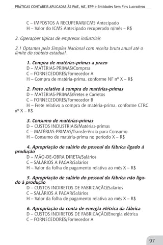 PRÁTICAS CONTÁBEIS APLICADAS ÀS PME, ME, EPP e Entidades Sem Fins Lucrativos
97
C – IMPOSTOS A RECUPERAR/ICMS Antecipado
H – Valor do ICMS Antecipado recuperado n/mês – R$
3. Operações típicas de empresas industriais
3.1 Optantes pelo Simples Nacional com receita bruta anual até o
limite do subteto estadual.
1. Compra de matérias-primas a prazo
D – MATÉRIAS-PRIMAS/Compras
C – FORNECEDORES/Fornecedor A
H – Compra de matéria-prima, conforme NF nº X – R$
2. Frete relativo à compra de matérias-primas
D – MATÉRIAS-PRIMAS/Fretes e Carretos
C – FORNECEDORES/Fornecedor B
H – Frete relativo a compra de matéria-prima, conforme CTRC
nº X – R$
3. Consumo de matérias-primas
D – CUSTOS INDUSTRIAIS/Matérias-primas
C – MATÉRIAS-PRIMAS/Transferência para Consumo
H – Consumo de matéria-prima no período X – R$
4. Apropriação de salário do pessoal da fábrica ligado à
produção
D – MÃO-DE-OBRA DIRETA/Salários
C – SALÁRIOS A PAGAR/Salários
H – Valor da folha de pagamento relativa ao mês X – R$
5. Apropriação de salário do pessoal da fábrica não liga-
do à produção
D – CUSTOS INDIRETOS DE FABRICAÇÃO/Salários
C – SALÁRIOS A PAGAR/Salários
H – Valor da folha de pagamento relativa ao mês X – R$
6. Apropriação da conta de energia elétrica da fábrica
D – CUSTOS INDIRETOS DE FABRICAÇÃO/Energia elétrica
C – FORNECEDORES/Fornecedor A
 