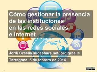 Cómo gestionar la presencia
de las instituciones
en las redes sociales
e Internet
Jordi Graells slideshare.net/jordigraells
Tarragona, 5 de febrero de 2014
1

 