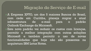 A

Empresa XPTO, um dos 5 maiores Bancos do Brasil,
com cede em Curitiba, planeja migrar a atual
infraestrutura
de
e-mail
para
o
padrão
Outlook/Exchange da Microsoft.
 Este novo padrão vai reduzir os custos com licenças,
permitir a melhor integração com outras soluções
Microsoft e também permitir o uso de novas
funcionalidades que hoje não são presentes na
arquitetura IBM Lotus Notes.

 