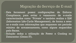  Esta

ferrament possui configurações de Enforce
Compliance, para evitar o vazamento de e-mails
caracterizados como “Private” e também realiza o ILM
(Information Life-Cycle Management), de forma a reter
os e-mails com informações que requerem um período
mínimo de armazenamento, como alguns requeridos
pelo Bacen.
 Solução reduz a utilização de Power e Cooling no
Datacenter (Green IT).

 