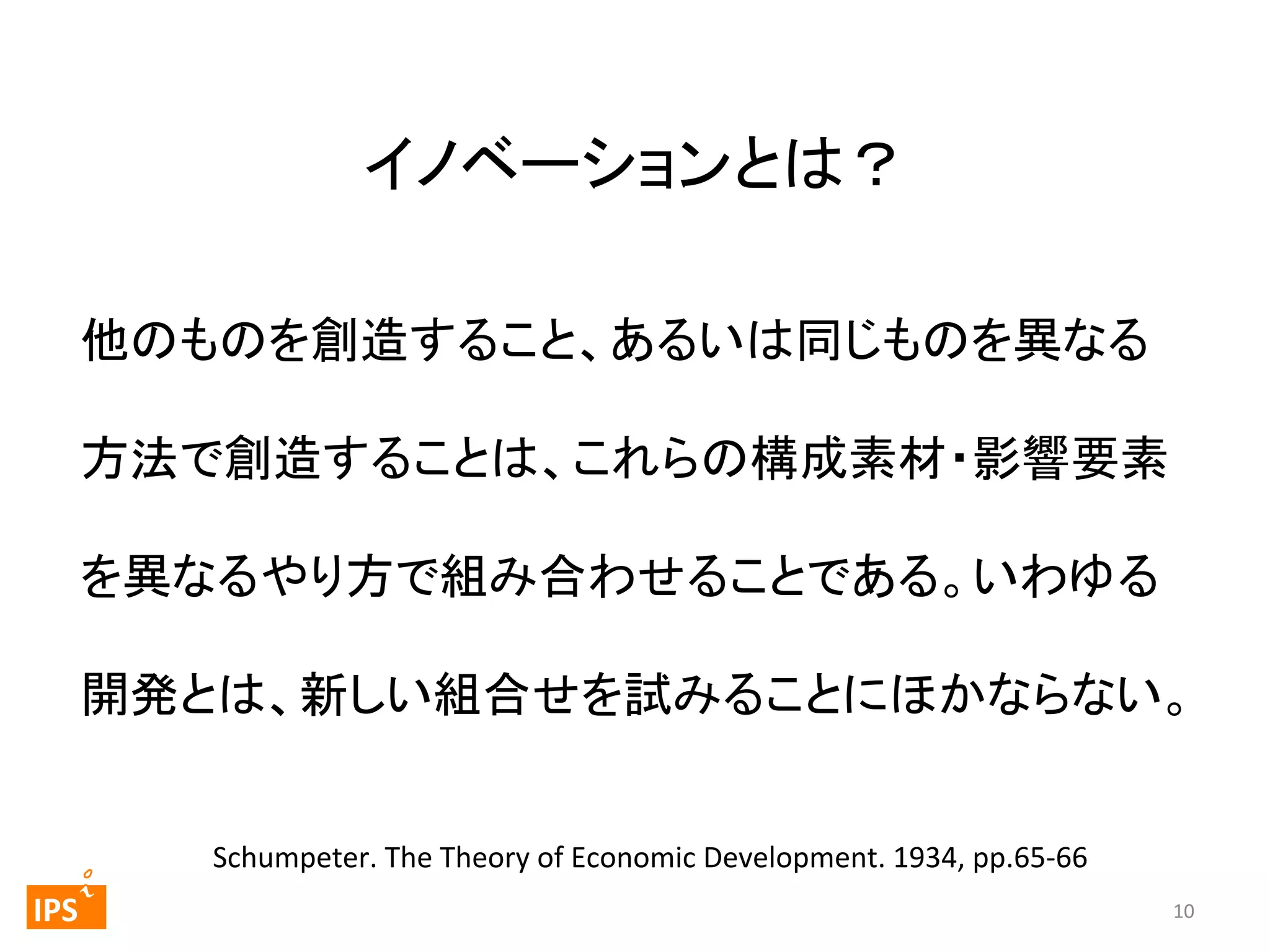 イノベーションとは？	
他のものを創造すること、あるいは同じものを異なる
方法で創造することは、これらの構成素材・影響要素
を異なるやり方で組み合わせることである。いわゆる
開発とは、新しい組合せを試みることにほかならない。	
  

	
  	
 

	
 

IPS	
 

Schumpeter.	
  The	
  Theory	
  of	
  Economic	
  Development.	
  1934,	
  pp.65-­‐66	
  	
10	
  

 