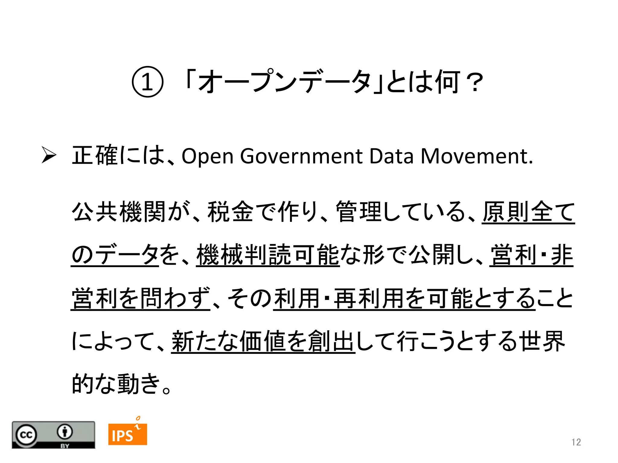 ①　「オープンデータ」とは何？	
  

	
  

Ø  正確には、Open	
  Government	
  Data	
  Movement.	
  
公共機関が、税金で作り、管理している、原則全て
のデータを、機械判読可能な形で公開し、営利・非
営利を問わず、その利用・再利用を可能とすること
によって、新たな価値を創出して行こうとする世界
的な動き。	
12	
	
  	
 

	
 

IPS	
 

12	

 