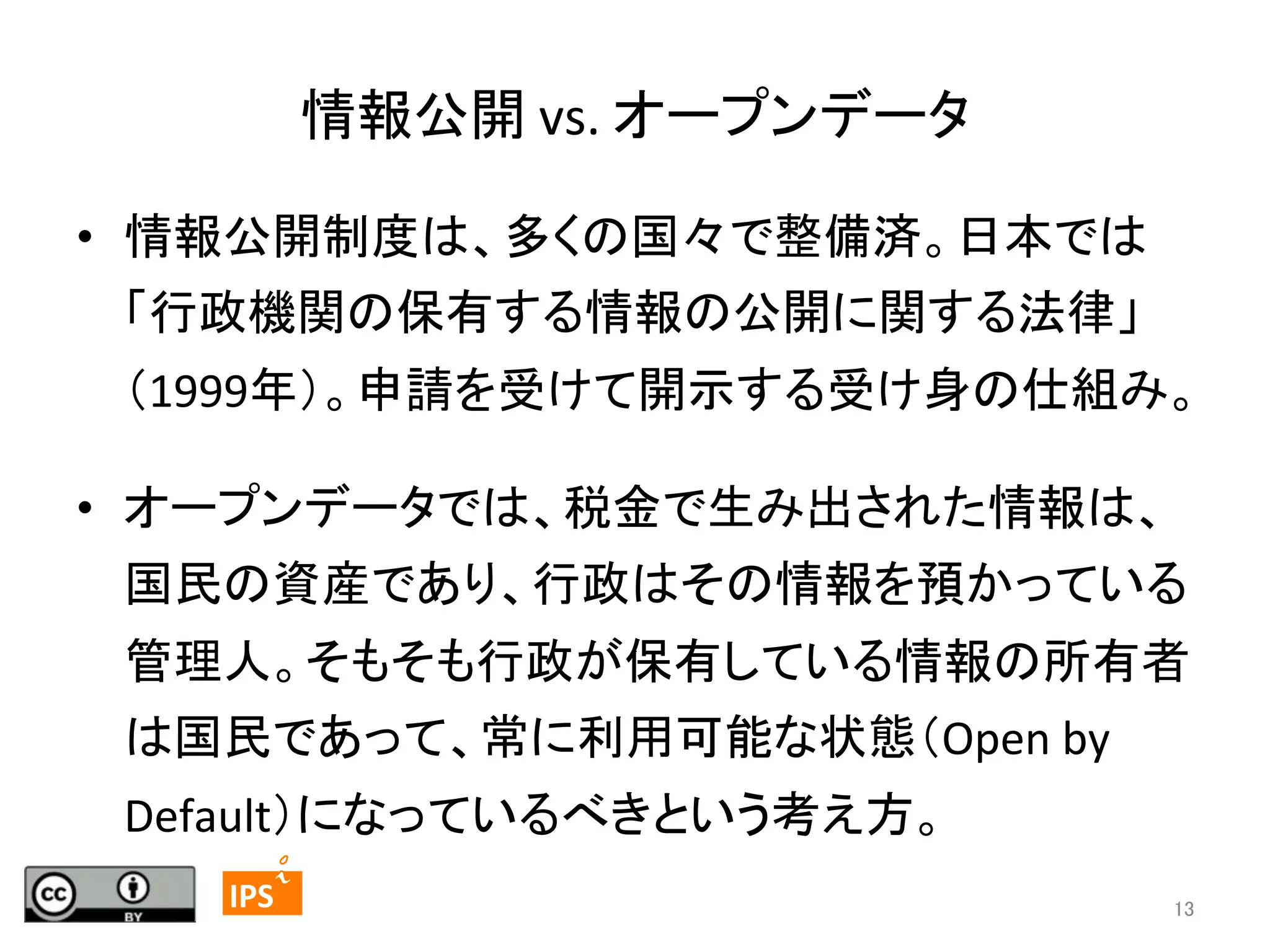 情報公開	
  vs.	
  オープンデータ	
•  情報公開制度は、多くの国々で整備済。日本では
「行政機関の保有する情報の公開に関する法律」
（1999年）。申請を受けて開示する受け身の仕組み。	
  
•  オープンデータでは、税金で生み出された情報は、
国民の資産であり、行政はその情報を預かっている
管理人。そもそも行政が保有している情報の所有者
は国民であって、常に利用可能な状態（Open	
  by	
  
Default）になっているべきという考え方。 	
13	
	
  	
 

	
 

IPS	
 

13	

 