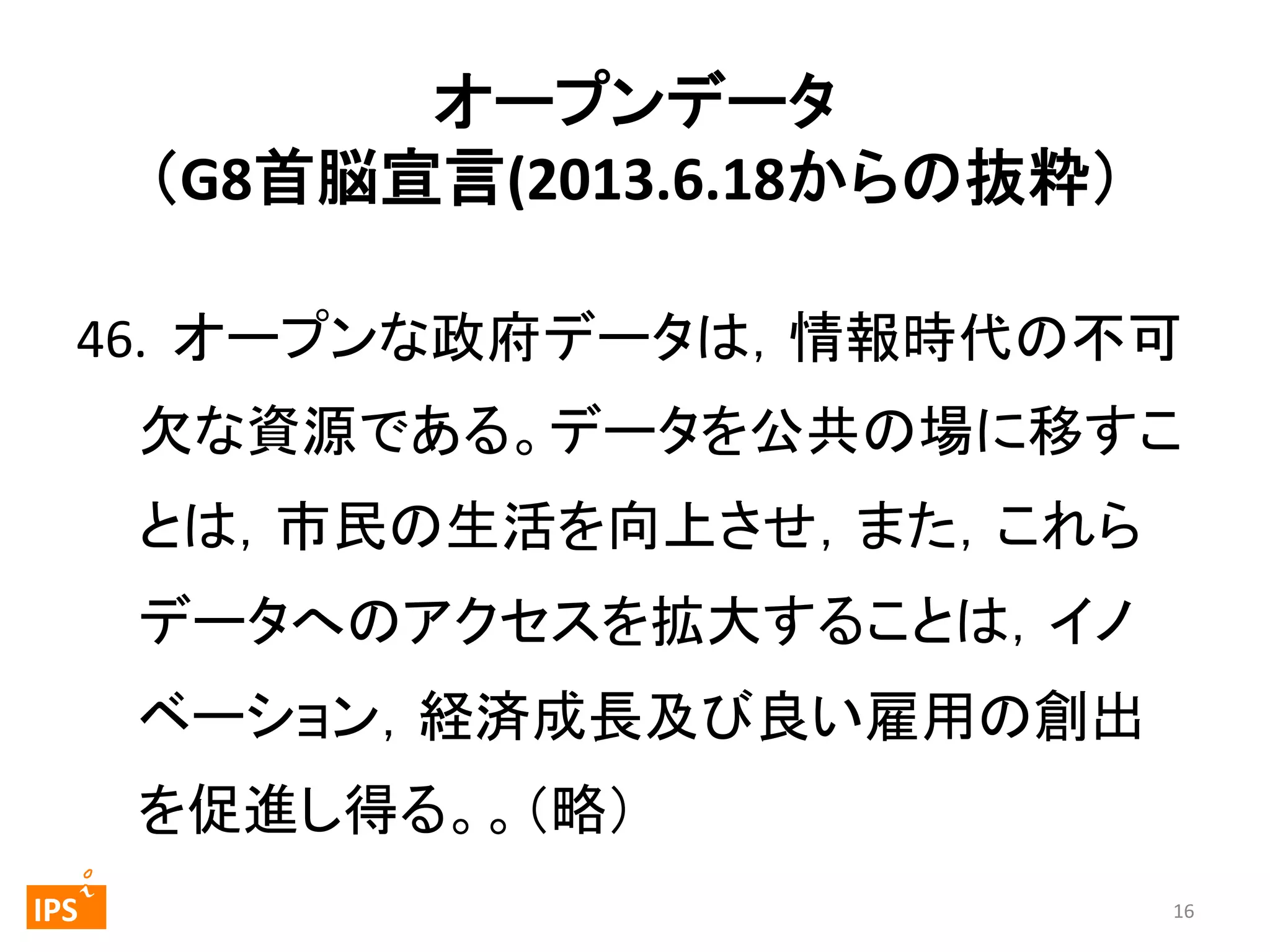 オープンデータ	
  
（G8首脳宣言(2013.6.18からの抜粋） 
	
46.	
  	
  オープンな政府データは，情報時代の不可
欠な資源である。データを公共の場に移すこ
とは，市民の生活を向上させ，また，これら
データへのアクセスを拡大することは，イノ
ベーション，経済成長及び良い雇用の創出
を促進し得る。。（略）	
	
  	
 

	
 

IPS	
 

16	
  

 