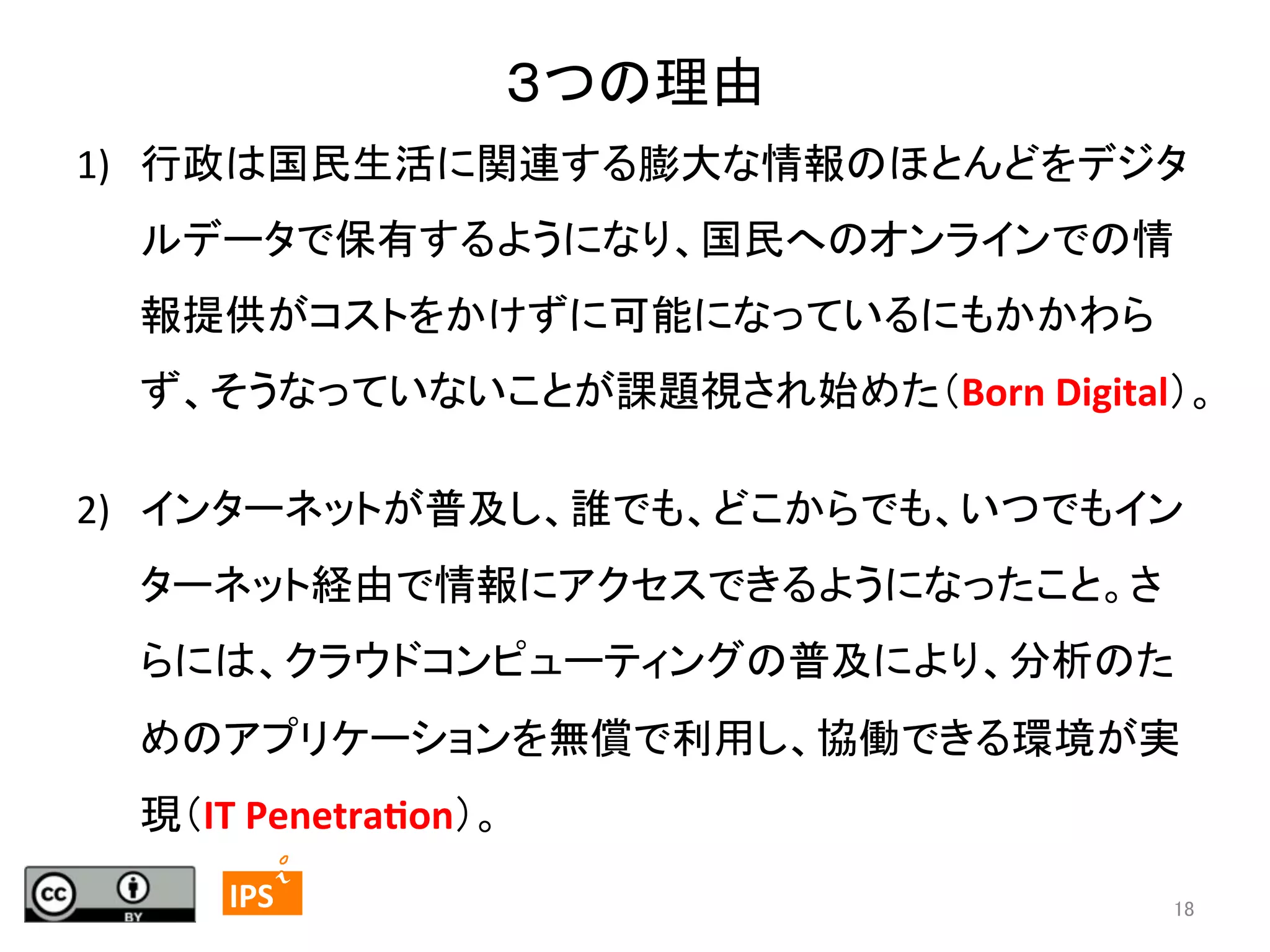 ３つの理由	
1)  行政は国民生活に関連する膨大な情報のほとんどをデジタ
ルデータで保有するようになり、国民へのオンラインでの情
報提供がコストをかけずに可能になっているにもかかわら
ず、そうなっていないことが課題視され始めた（Born	
  Digital）。	
2)  インターネットが普及し、誰でも、どこからでも、いつでもイン
ターネット経由で情報にアクセスできるようになったこと。さ
らには、クラウドコンピューティングの普及により、分析のた
めのアプリケーションを無償で利用し、協働できる環境が実
現（IT	
  Penetra<on）。	
18	
	
  	
 

	
 

IPS	
 

18	

 