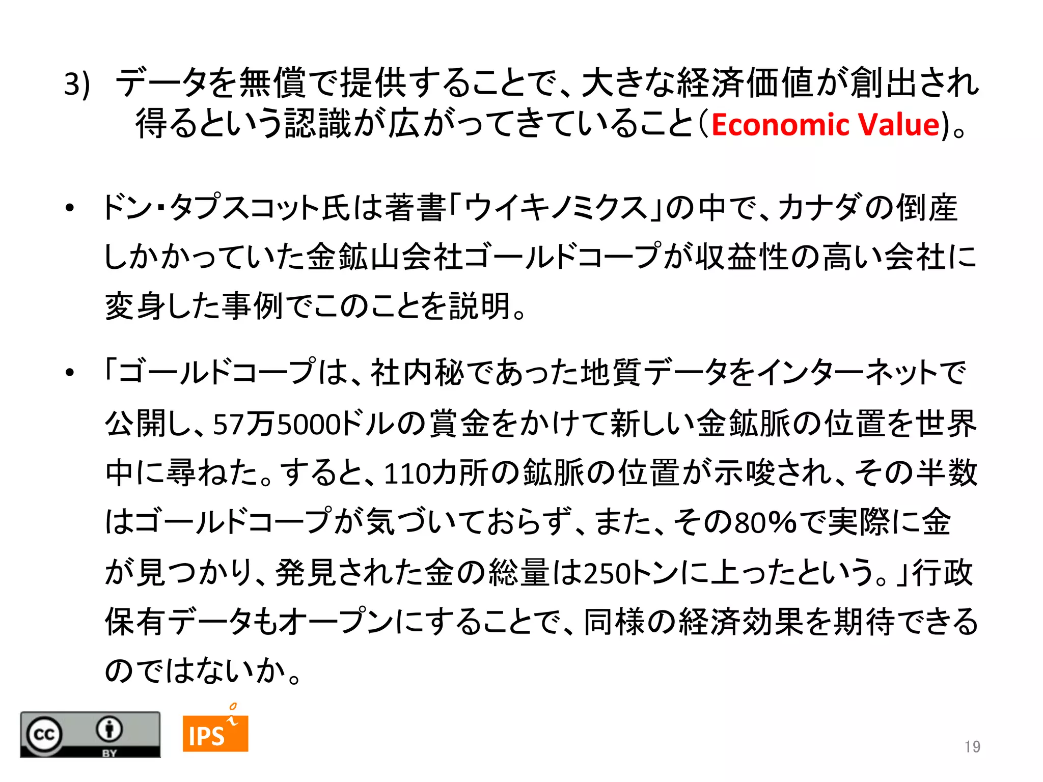 3)　データを無償で提供することで、大きな経済価値が創出され
得るという認識が広がってきていること（Economic	
  Value)。 
	
•  ドン・タプスコット氏は著書「ウイキノミクス」の中で、カナダの倒産
しかかっていた金鉱山会社ゴールドコープが収益性の高い会社に
変身した事例でこのことを説明。	
•  「ゴールドコープは、社内秘であった地質データをインターネットで
公開し、57万5000ドルの賞金をかけて新しい金鉱脈の位置を世界
中に尋ねた。すると、110カ所の鉱脈の位置が示唆され、その半数
はゴールドコープが気づいておらず、また、その80％で実際に金
が見つかり、発見された金の総量は250トンに上ったという。」行政
保有データもオープンにすることで、同様の経済効果を期待できる
のではないか。	
19	
	
  	
 

	
 

IPS	
 

19	

 