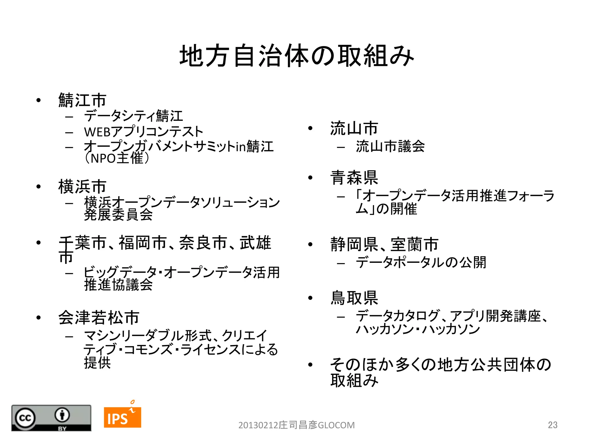 地方自治体の取組み	
•  鯖江市	
  

–  データシティ鯖江	
  
–  WEBアプリコンテスト	
  
–  オープンガバメントサミットin鯖江
（NPO主催）	
  

–  流山市議会	
  

•  青森県	
  

•  横浜市	
  

–  横浜オープンデータソリューション
発展委員会	
  

•  千葉市、福岡市、奈良市、武雄
市	
  

–  ビッグデータ・オープンデータ活用
推進協議会	
  
	
  

•  会津若松市	
  
–  マシンリーダブル形式、クリエイ
ティブ・コモンズ・ライセンスによる
提供	
  

23	
	
  	
 

•  流山市	
  

–  「オープンデータ活用推進フォーラ
ム」の開催	
  

•  静岡県、室蘭市	
  
–  データポータルの公開	
  
	
  

•  鳥取県	
  
–  データカタログ、アプリ開発講座、
ハッカソン・ハッカソン	
  
	
  

•  そのほか多くの地方公共団体の
取組み	
  

	
 

IPS	
 

20130212庄司昌彦GLOCOM	

23	

 