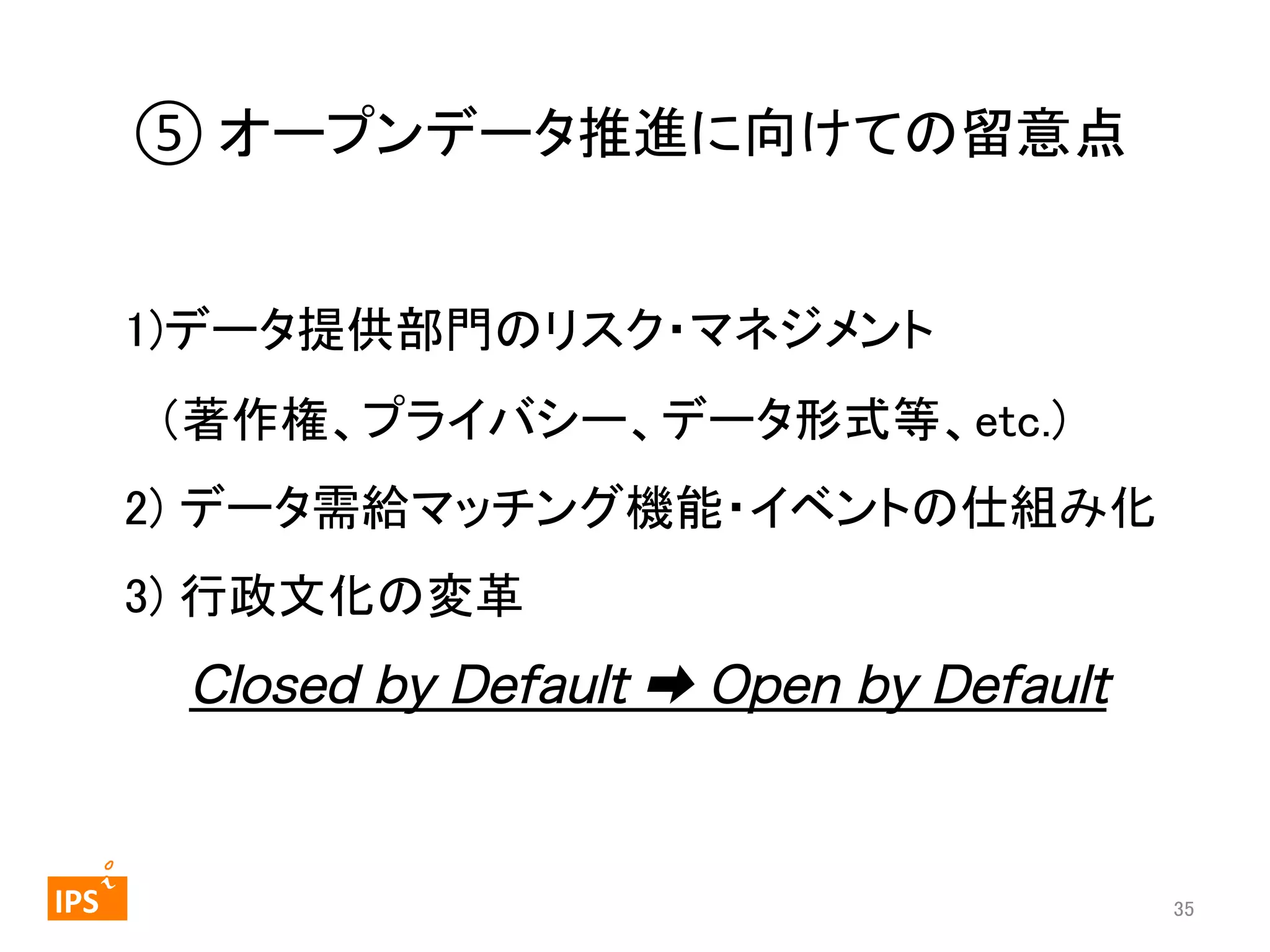 ⑤	
  オープンデータ推進に向けての留意点	
　　　　　 
1)データ提供部門のリスク・マネジメント 
　（著作権、プライバシー、データ形式等、etc.) 
2) データ需給マッチング機能・イベントの仕組み化 
3) 行政文化の変革 
　 Closed by Default ➡ Open by Default 
	
	
  	
 

	
 

IPS	
 

35	

 