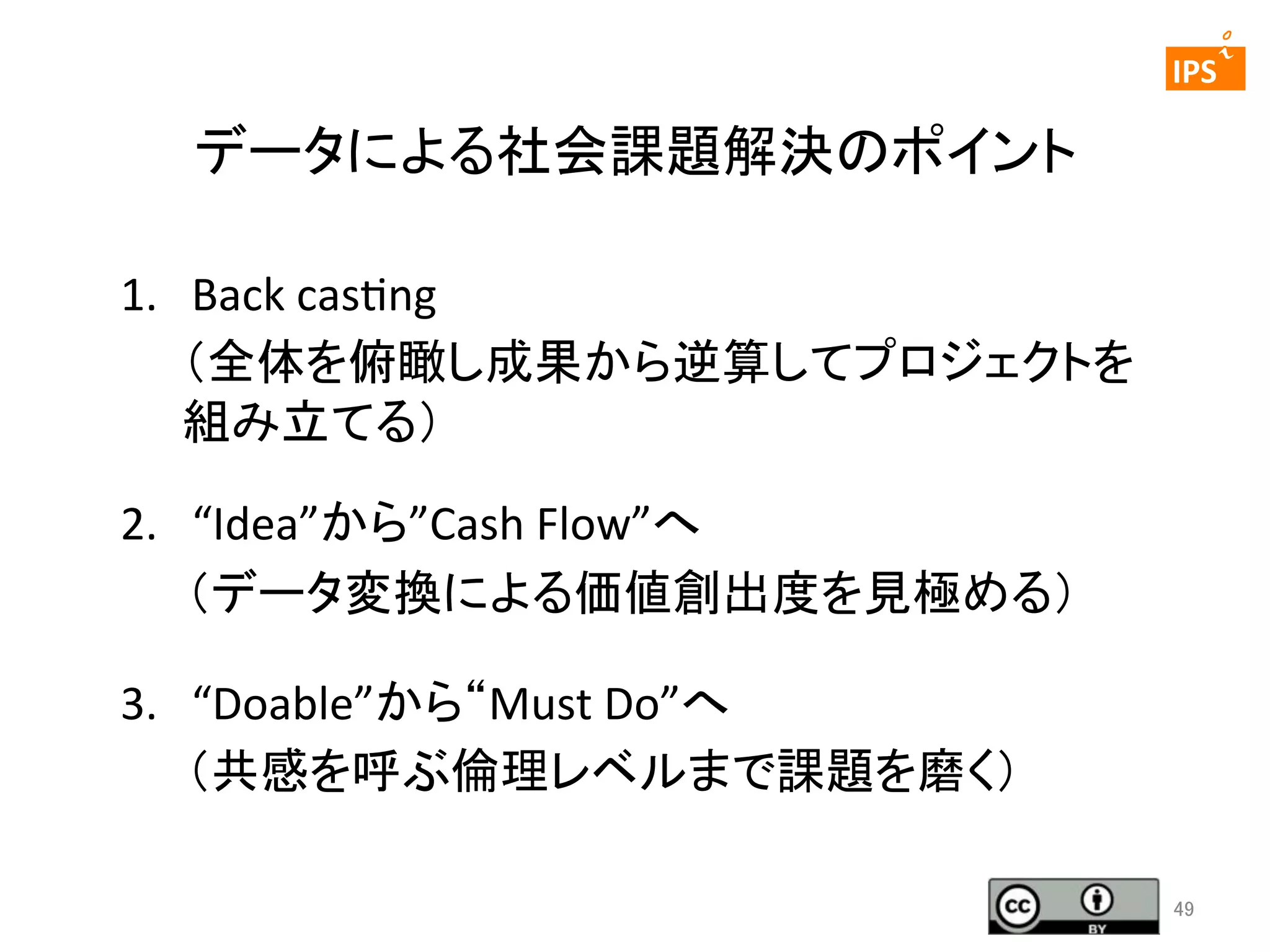  	
 

	
 

IPS	
 

データによる社会課題解決のポイント	
1.	
  	
  	
  Back	
  caseng	
  
（全体を俯瞰し成果から逆算してプロジェクトを
組み立てる）	
  
2.  “Idea”から”Cash	
  Flow”へ	
  
　　（データ変換による価値創出度を見極める）	
  
3.	
  	
  	
  “Doable”から“Must	
  Do”へ	
  
　　（共感を呼ぶ倫理レベルまで課題を磨く）	
  
49	

 