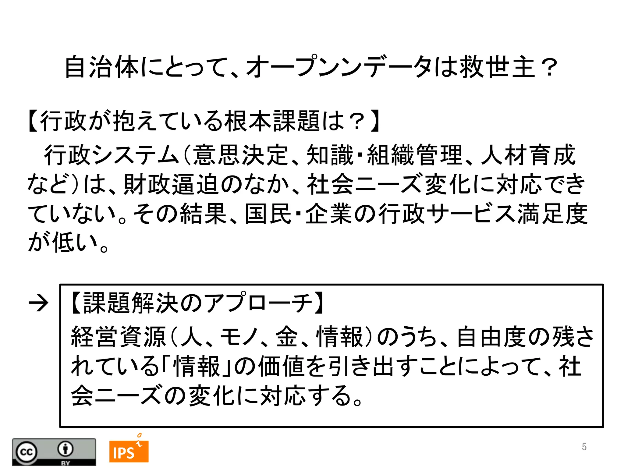 自治体にとって、オープンンデータは救世主？	
【行政が抱えている根本課題は？】	
　行政システム（意思決定、知識・組織管理、人材育成
など）は、財政逼迫のなか、社会ニーズ変化に対応でき
ていない。その結果、国民・企業の行政サービス満足度
が低い。	
à  【課題解決のアプローチ】	
経営資源（人、モノ、金、情報）のうち、自由度の残さ
れている「情報」の価値を引き出すことによって、社
会ニーズの変化に対応する。	
	
  	
  5	

	
 

IPS	
 

5	

 