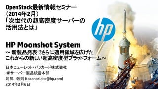 OpenStack最新情報セミナー
（2014年2月）
「次世代の超高密度サーバーの
活用法とは」

HP Moonshot System
～ 新製品発表でさらに適用領域を広げた
これからの新しい超高密度型プラットフォーム～
日本ヒューレット・パッカード株式会社
HPサーバー製品統括本部
阿部 敬則 (takanori.abe@hp.com)
2014年2月6日

© Copyright 2014 Hewlett-Packard Development Company, L.P. The information contained herein is subject to change without notice.

 