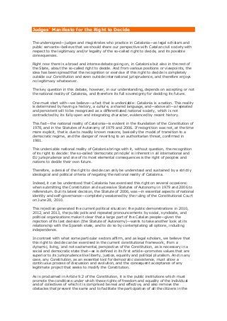 Judges' Manifesto for the Right to Decide
The undersigned—judges and magistrates who practice in Catalonia—as legal scholars and
public servants—believe that we should share our perspective with Catalan civil society with
respect to the legitimacy and/or legality of the so-called right to decide, and its possible
consequences.
Right now there is a broad and intense debate going on, in Catalonia but also in the rest of
the State, about the so-called right to decide. And from various positions or viewpoints, the
idea has been spread that the recognition or exercise of this right to decide is completely
outside our Constitution and even outside international jurisprudence, and therefore enjoys
no legitimacy whatsoever.
The key question in this debate, however, in our understanding, depends on accepting or not
the national reality of Catalonia, and therefore its full sovereignty for deciding its future.
One must start with—we believe—a fact that is undeniable: Catalonia is a nation. This reality
is determined by having a history, a culture, a shared language, and—above all—a repeated
and persistent will to be recognized as a differentiated national society, which is not
contradicted by its fully open and integrating character, evidenced by recent history.
This fact—the national reality of Catalonia—is evident in the foundation of the Constitution of
1978, and in the Statutes of Autonomy of 1979 and 2006. If recognition was not, at the time
more explicit, that is due to readily known reasons, basically the model of transition to a
democratic regime, and the danger of reverting to an authoritarian threat, confirmed in
1981.
This undeniable national reality of Catalonia brings with it, without question, the recognition
of its right to decide: the so-called 'democratic principle' is inherent in all international and
EU jurisprudence and one of its most elemental consequences is the right of peoples and
nations to decide their own future.
Therefore, a denial of the right to decide can only be understood and sustained by a strictly
ideological and political criteria of negating the national reality of Catalonia.
Indeed, it can be understood that Catalonia has exercised this right on several occasions:
when submitting the Constitution and successive Statutes of Autonomy in 1979 and 2006 to
referendum. But its latest decision, the Statute of 2006, was—in essential aspects of national
identity and self-governance—completely weakened by the ruling of the Constitutional Court
on June 28, 2010.
This rejection generated the current political situation: the public demonstrations in 2010,
2012, and 2013, the public polls and repeated pronouncements by social, syndicate, and
political organizations make it clear that a large part of the Catalan people—given the
rejection of its last decision (the Statute of Autonomy)—wants to take another look at its
relationship with the Spanish state, and to do so by contemplating all options, including
independence.
In contrast with what some particular sectors affirm, and as legal scholars, we believe that
this right to decide can be exercised in the current constitutional framework, from a
dynamic, living, and not sacramental, perspective of the Constitution, as is necessary in a
social and democratic state that—as is defined in its first article—promotes values that are
superior to its jurisprudence like liberty, justice, equality and political pluralism. And in any
case, any Constitution, as an essential tool for democratic coexistence, must allow a
continuous process of discussion and evolution, and the consequent acceptance of any
legitimate project that seeks to modify the Constitution.
As is proclaimed in Article 9.2 of the Constitution, it is the public institutions which must
promote the conditions under which these rights of freedom and equality of the individual
and of collectives of which it is comprised be real and effective, and also remove the
obstacles that prevent the same and to facilitate the participation of all the citizens in the

 